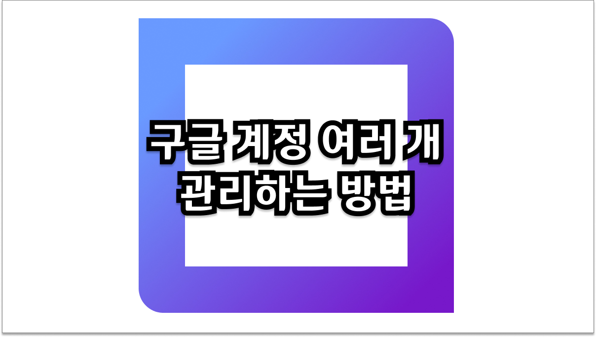 효율적인 구글 계정 여러 개 관리하는 방법 3가지와 보안 주의사항